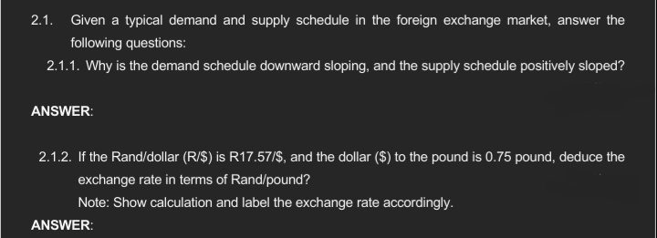 2.1. Given a typical demand and supply schedule in the foreign exchange market, answer the
following questions:
2.1.1. Why is the demand schedule downward sloping, and the supply schedule positively sloped?
ANSWER:
2.1.2. If the Rand/dollar (R/$) is R17.57/$, and the dollar ($) to the pound is 0.75 pound, deduce the
exchange rate in terms of Rand/pound?
Note: Show calculation and label the exchange rate accordingly.
ANSWER: