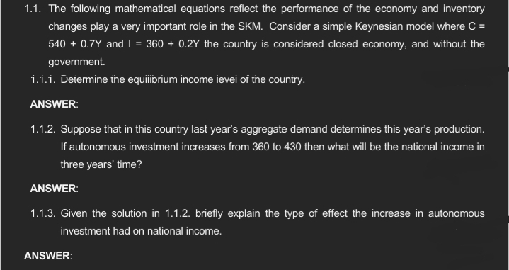 1.1. The following mathematical equations reflect the performance of the economy and inventory
changes play a very important role in the SKM. Consider a simple Keynesian model where C =
540 + 0.7Y and I = 360 +0.2Y the country is considered closed economy, and without the
government.
1.1.1. Determine the equilibrium income level of the country.
ANSWER:
1.1.2. Suppose that in this country last year's aggregate demand determines this year's production.
If autonomous investment increases from 360 to 430 then what will be the national income in
three years' time?
ANSWER:
1.1.3. Given the solution in 1.1.2. briefly explain the type of effect the increase in autonomous
investment had on national income.
ANSWER: