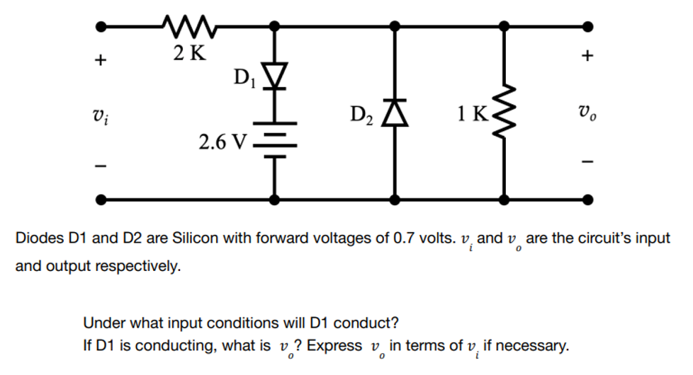 2 K
+
1 K
Vo
Vi
D₂
2.6 V
0
Diodes D1 and D2 are Silicon with forward voltages of 0.7 volts. v. and vare the circuit's input
and output respectively.
Under what input conditions will D1 conduct?
If D1 is conducting, what is v? Express in terms of v, if necessary.
i
0
0
+
D₁