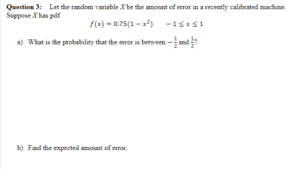 Question 3: Let the random variable X'be the amount of error in a recently calibrated machine.
Suppose X'has pdf
f(x) = 0.75(1-x²) -1≤x≤1
a) What is the probability that the error is between — and ½?
b) Find the expected amount of error.