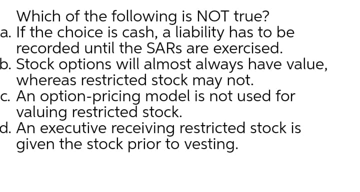 Which of the following is NOT true?
a. If the choice is cash, a liability has to be
recorded until the SARS are exercised.
b. Stock options will almost always have value,
whereas restricted stock may not.
C. An option-pricing model is not used for
valuing restricted stock.
d. An executive receiving restricted stock is
given the stock prior to vesting.
