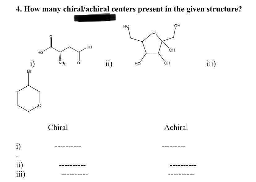 4. How many chiral/achiral centers present in the given structure?
i)
ii)
iii)
i)
Br
HO
NH₂
Chiral
OH
ii)
НО
HO
OH
OH
OH
Achiral
iii)