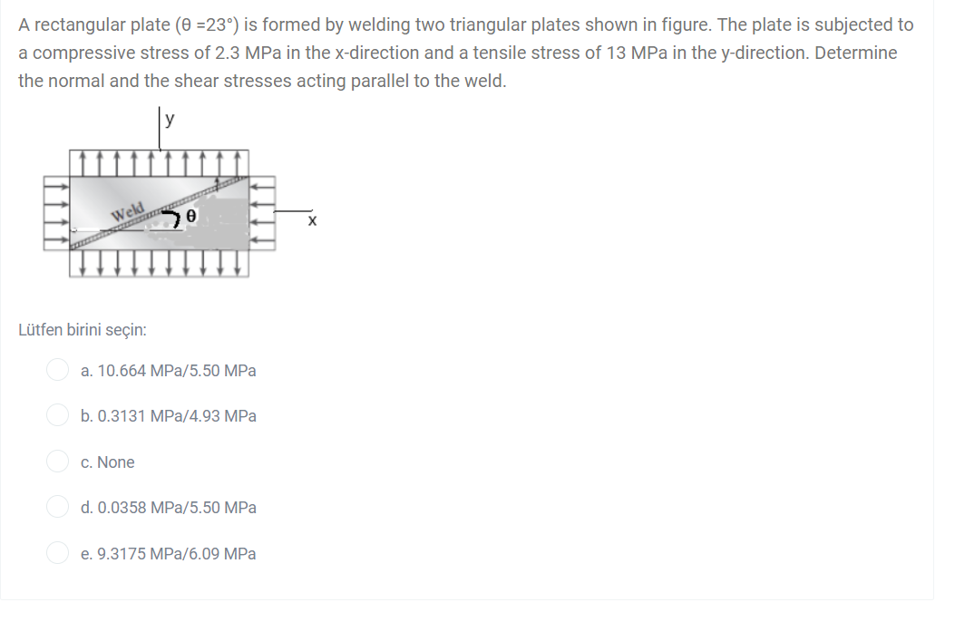 A rectangular plate (0 =23°) is formed by welding two triangular plates shown in figure. The plate is subjected to
a compressive stress of 2.3 MPa in the x-direction and a tensile stress of 13 MPa in the y-direction. Determine
the normal and the shear stresses acting parallel to the weld.
Weld
Lütfen birini seçin:
a. 10.664 MPa/5.50 MPa
b. 0.3131 MPa/4.93 MPa
c. None
d. 0.0358 MPa/5.50 MPa
e. 9.3175 MPa/6.09 MPa
