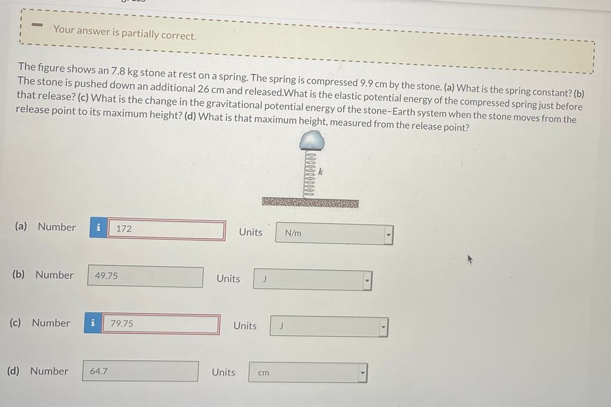 Your answer is partially correct.
The figure shows an 7.8 kg stone at rest on a spring. The spring is compressed 9.9 cm by the stone. (a) What is the spring constant? (b)
The stone is pushed down an additional 26 cm and released.What is the elastic potential energy of the compressed spring just before
that release? (c) What is the change in the gravitational potential energy of the stone-Earth system when the stone moves from the
release point to its maximum height? (d) What is that maximum height, measured from the release point?
(a) Number
172
Units
N/m
(b) Number
49.75
Units
J
(c) Number
79.75
Units
(d) Number
64.7
Units
cm
