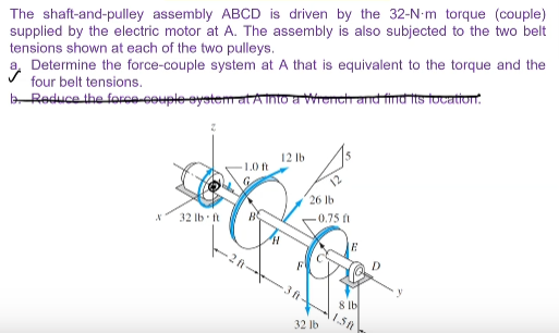 The shaft-and-pulley assembly ABCD is driven by the 32-N-m torque (couple)
supplied by the electric motor at A. The assembly is also subjected to the two belt
tensions shown at each of the two pulleys.
Determine the force-couple system at A that is equivalent to the torque and the
four belt tensions.
b Reduce the foce-couple eystem atA into a Wrench and find its tocattont.
12 lb
15
1.0 ft
26 lb
-0.75 ft
32 lb ft
3 ft-
8 lb
1.5A
32 lb
