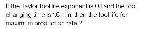 If the Taylor tool life exponent is 0.1 and the tool
changing time is 1.6 min, then the tool life for
maximum production rate ?
