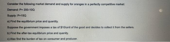 Consider the following market demand and supply for oranges in a perfectly competitive market:
Demand: P= 200-10Q
Supply: P=15Q
a) Find the equilibrium price and quantity.
Suppose the government imposes a tax of $10/unit of the good and decides to collect it from the sellers.
b) Find the after-tax equilibrium price and quanity.
c) Also find the burden of tax on consumer and producer.