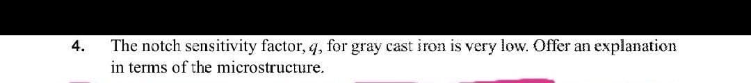 The notch sensitivity factor, q, for gray cast iron is very low. Offer an explanation
in terms of the microstructure.
4.
