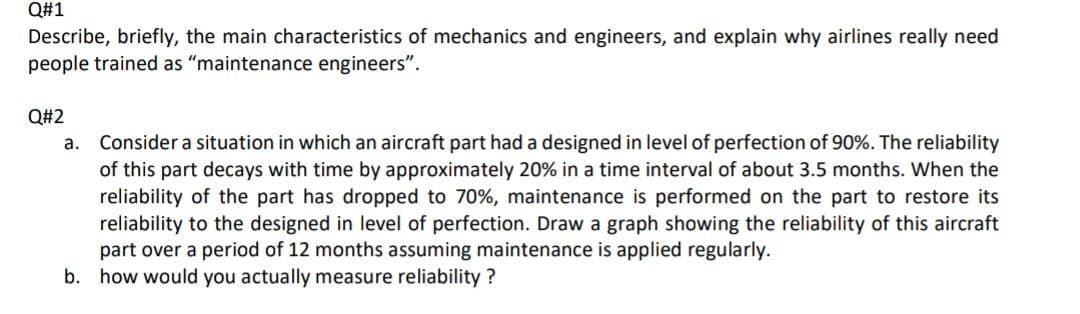 Q#1
Describe, briefly, the main characteristics of mechanics and engineers, and explain why airlines really need
people trained as “maintenance engineers".
Q#2
Consider a situation in which an aircraft part had a designed in level of perfection of 90%. The reliability
of this part decays with time by approximately 20% in a time interval of about 3.5 months. When the
reliability of the part has dropped to 70%, maintenance is performed on the part to restore its
reliability to the designed in level of perfection. Draw a graph showing the reliability of this aircraft
part over a period of 12 months assuming maintenance is applied regularly.
b. how would you actually measure reliability ?
а.
