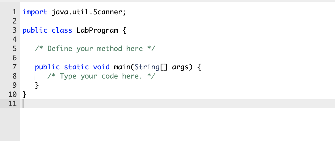 1 import java.util.Scanner;
2
3 public class LabProgram {
4
/* Define your method here */
6
public static void main(String[] args) {
/* Type your code here. */
}
7
8
9.
10 }
11
