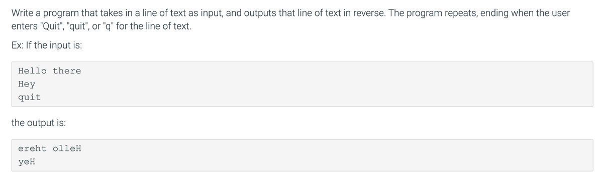 Write a program that takes in a line of text as input, and outputs that line of text in reverse. The program repeats, ending when the user
enters "Quit", "quit", or "q" for the line of text.
Ex: If the input is:
Hello there
Неу
quit
the output is:
ereht olleH
yeH
