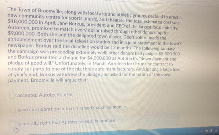 The Town of Broomville, along with local arts and athletic groups, decided to erect a
new community centre for sports, music, and theatre. The total estimated cost was
$18,000,000 in April. Jane Borkus, president and CEO of the largest local industry.
Autotech, promised to match every dollar raised through other donors, up to
$9,000,000. Both she and the delighted town mayor, Geoff Johns, made the
announcement over the local television station and in a joint statement in the town's
newspaper. Borkus said the deadline would be 12 months. The following January,
the campaign was proceeding extremely well; other donors had pledges $5,500,000
and Borkus presented a cheque for $4,000,000 as Autotech's "down payment and
pledge of good will." Unfortunately, in March, Autotech lost its major contract to
supply car parts to one of the big three auto manufacturers. Anticipating a large loss
at year's end, Borkus withdrew the pledge and asked for the return of the down
payment. Broomville will argue that:
accepted Autotech's offer
gave consideration in that it raised matching monies
is morally right that Autotech keep its promise