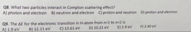 Q8. What two particles interact in Compton scattering effect?
A) photon and electron B) neutron and electron C) proton and neutron D) proton and electron
Q9. The AE for the electronic transition in H-atom from n=1 to n-2 is
A) 1.9 eV B) 12.11 eV
C) 13.61 eV
D) 10.21 eV
E) 2.9 eV
F) 3.40 eV