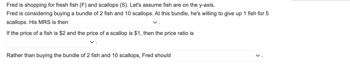 Fred is shopping for fresh fish (F) and scallops (S). Let's assume fish are on the y-axis.
Fred is considering buying a bundle of 2 fish and 10 scallops. At this bundle, he's willing to give up 1 fish for 5
scallops. His MRS is then
If the price of a fish is $2 and the price of a scallop is $1, then the price ratio is
Rather than buying the bundle of 2 fish and 10 scallops, Fred should