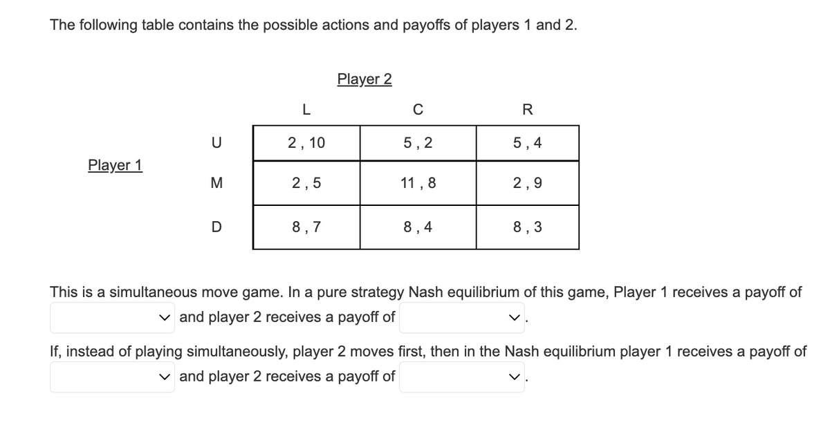 The following table contains the possible actions and payoffs of players 1 and 2.
Player 1
U
M
D
L
2,10
2,5
8,7
Player 2
C
5,2
11,8
8,4
R
5,4
2,9
8,3
This is a simultaneous move game. In a pure strategy Nash equilibrium of this game, Player 1 receives a payoff of
✓and player 2 receives a payoff of
If, instead of playing simultaneously, player 2 moves first, then in the Nash equilibrium player 1 receives a payoff of
✓and player 2 receives a payoff of