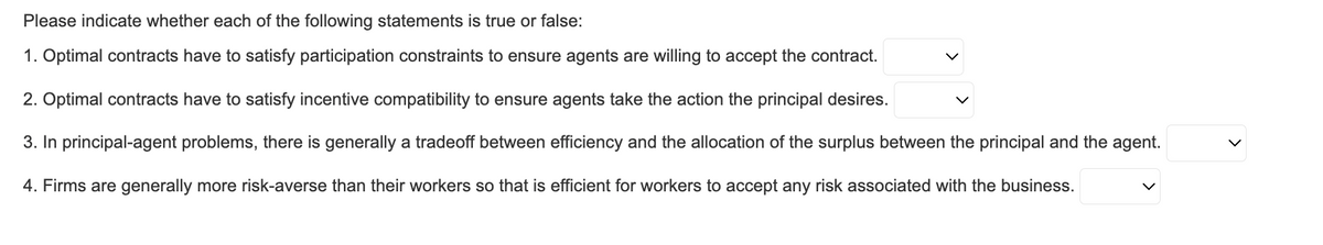 Please indicate whether each of the following statements is true or false:
1. Optimal contracts have to satisfy participation constraints to ensure agents are willing to accept the contract.
2. Optimal contracts have to satisfy incentive compatibility to ensure agents take the action the principal desires.
3. In principal-agent problems, there is generally a tradeoff between efficiency and the allocation of the surplus between the principal and the agent.
4. Firms are generally more risk-averse than their workers so that is efficient for workers to accept any risk associated with the business.