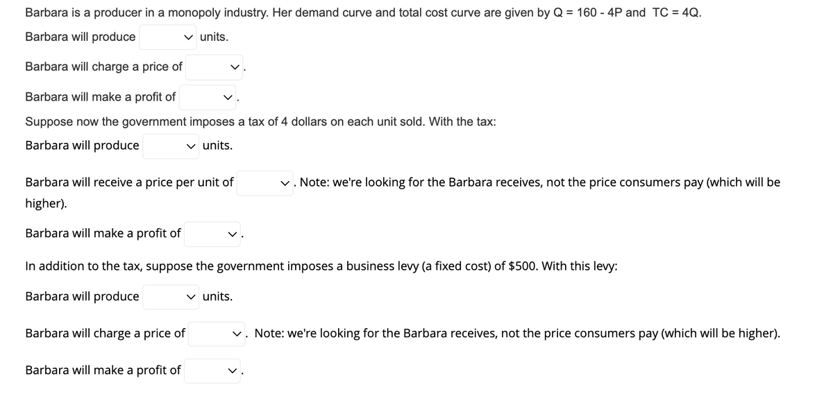 Barbara is a producer in a monopoly industry. Her demand curve and total cost curve are given by Q = 160 - 4P and TC = 4Q.
Barbara will produce
✓ units.
Barbara will charge a price of
Barbara will make a profit of
Suppose now the government imposes a tax of 4 dollars on each unit sold. With the tax:
Barbara will produce
✓ units.
Barbara will receive a price per unit of
higher).
Barbara will make a profit of
In addition to the tax, suppose the government imposes a business levy (a fixed cost) of $500. With this levy:
Barbara will produce
Barbara will charge a price of
Barbara will make a profit of
✓. Note: we're looking for the Barbara receives, not the price consumers pay (which will be
✓ units.
✓. Note: we're looking for the Barbara receives, not the price consumers pay (which will be higher).