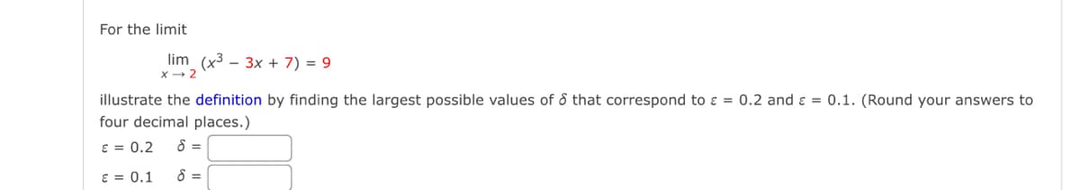 For the limit
lim (x3
3x+7)=9
X-2
illustrate the definition by finding the largest possible values of & that correspond to =
four decimal places.)
€ = 0.2
8 =
E = 0.1
8 =
0.2 and 0.1. (Round your answers to