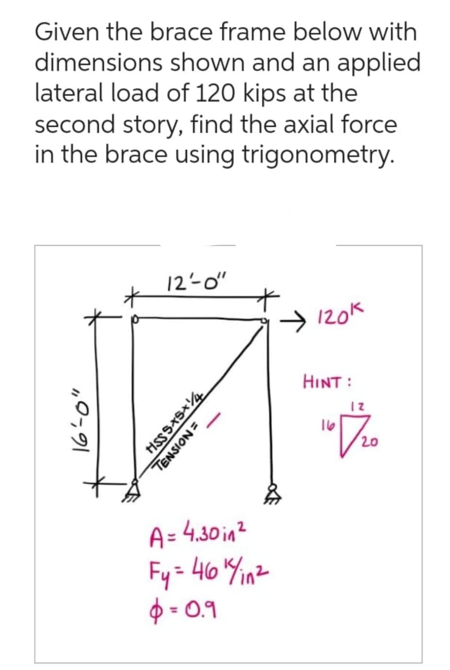 Given the brace frame below with
dimensions shown and an applied
lateral load of 120 kips at the
second story, find the axial force
in the brace using trigonometry.
19-91
E
12-0"
HSS SXSX14
TENSION=
A = 4.30in²
Fy = 46 ¹4 in ²
$ = 0.9
→ 120k
HINT :
167/20