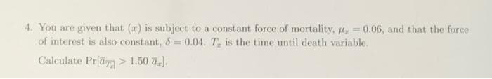 4. You are given that (r) is subject to a constant force of mortality, = 0.06, and that the force
of interest is also constant, &= 0.04. T, is the time until death variable.
Calculate Pra > 1.50 a,.
