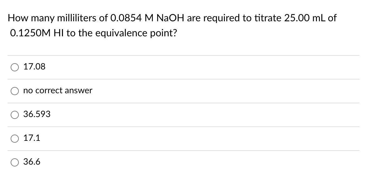 How many milliliters of 0.0854 M NaOH are required to titrate 25.00 mL of
0.1250M HI to the equivalence point?
O 17.08
no correct answer
36.593
17.1
36.6
