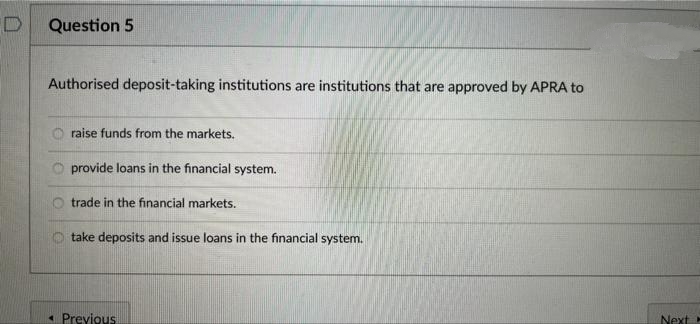 Question 5
Authorised deposit-taking institutions are institutions that are approved by APRA to
O raise funds from the markets.
provide loans in the financial system.
trade in the financial markets.
take deposits and issue loans in the financial system.
« Previous
Next
