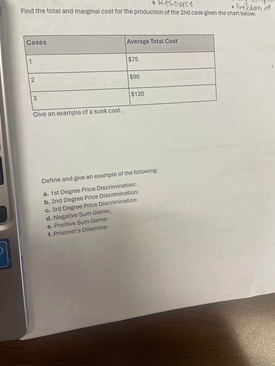 • Resource
• Freedom of
Find the total and marginal cost for the production of the 2nd case given the chart below:
Cases
1
2
3
Give an example of a sunk cost..
Average Total Cost
$75
$90
$120
Define and give an example of the following:
a. 1st Degree Price Discrimination:
b. 2nd Degree Price Discrimination:
c. 3rd Degree Price Discrimination:
d. Negative Sum Game:
e. Positive Sum Game:
f. Prisoner's Dilemma: