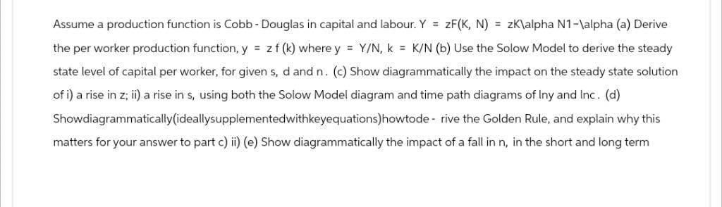 Assume a production function is Cobb - Douglas in capital and labour. Y = ZF(K, N) = zK\alpha N1-\alpha (a) Derive
the per worker production function, y = zf (k) where y = Y/N, k = K/N (b) Use the Solow Model to derive the steady
state level of capital per worker, for given s, d and n. (c) Show diagrammatically the impact on the steady state solution
of i) a rise in z; ii) a rise in s, using both the Solow Model diagram and time path diagrams of Iny and Inc. (d)
Showdiagrammatically (ideallysupplementedwithkeyequations)howtode rive the Golden Rule, and explain why this
matters for your answer to part c) ii) (e) Show diagrammatically the impact of a fall in n, in the short and long term