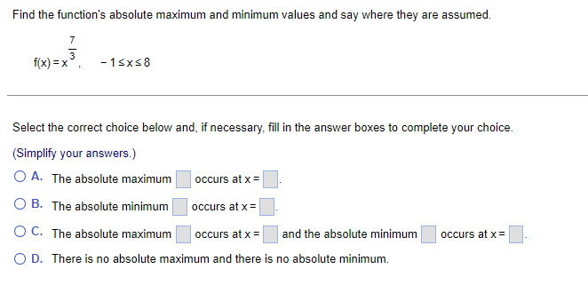 Find the function's absolute maximum and minimum values and say where they are assumed.
7
f(x)=x
-1≤x≤8
Select the correct choice below and, if necessary, fill in the answer boxes to complete your choice.
(Simplify your answers.)
OA. The absolute maximum
OB. The absolute minimum
O C. The absolute maximum occurs at x =
and the absolute minimum
O D. There is no absolute maximum and there is no absolute minimum.
occurs at x =
occurs at x =
occurs at x =