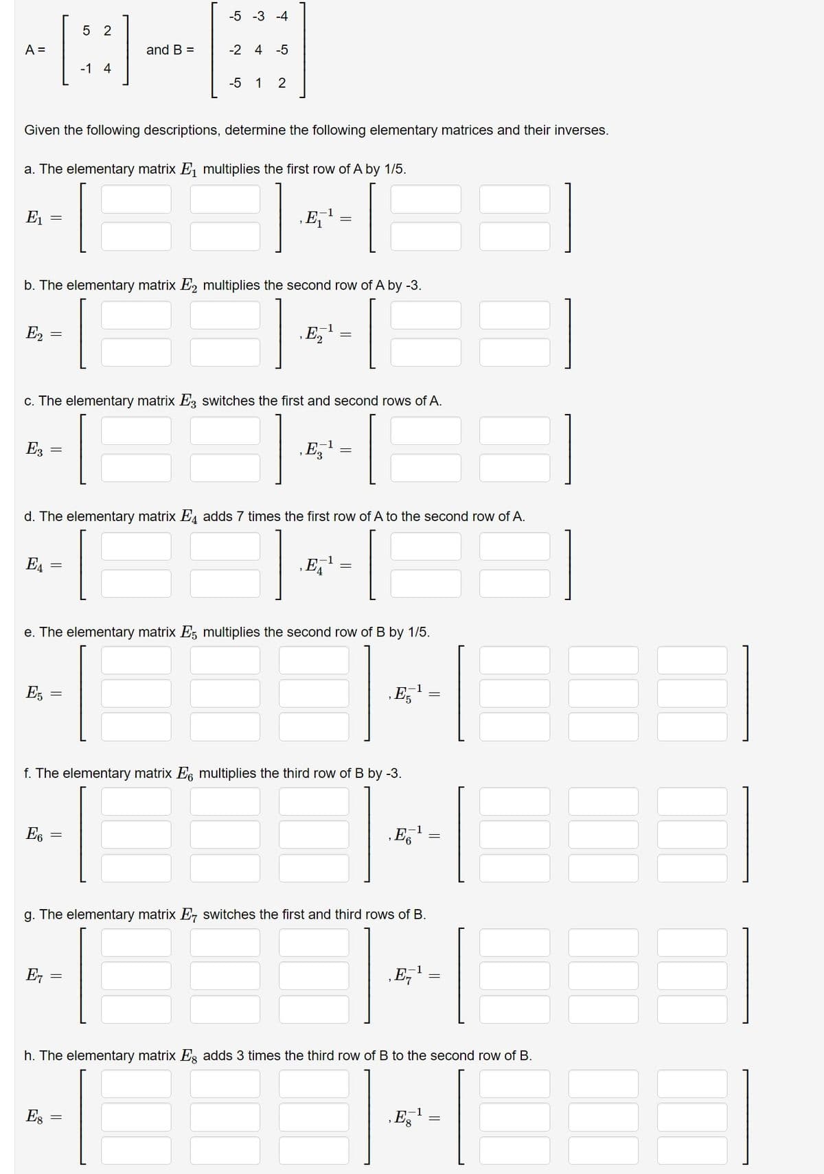 A =
E₁
E2
Given the following descriptions, determine the following elementary matrices and their inverses.
E3
a. The elementary matrix ₁ multiplies the first row of A by 1/5.
Е₁
=
E5
b. The elementary matrix E2 multiplies the second row of A by -3.
=
E6
E
=
5 2
c. The elementary matrix E3 switches the first and second rows of A.
Es
-1 4
=
and B =
-5 -3 -4
-2 4-5
d. The elementary matrix E4 adds 7 times the first row of A to the second row of A.
3
||
-5 1 2
=
=
‚E¹
e. The elementary matrix 5 multiplies the second row of B by 1/5.
-1
f. The elementary matrix 6 multiplies the third row of B by -3.
B
g. The elementary matrix E switches the first and third rows of B.
‚,E¹
1
E¹
E5¹
1
E6¹
-1
‚E-¹
h. The elementary matrix Eg adds 3 times the third row of B to the second row of B.
Eg
=
1
=