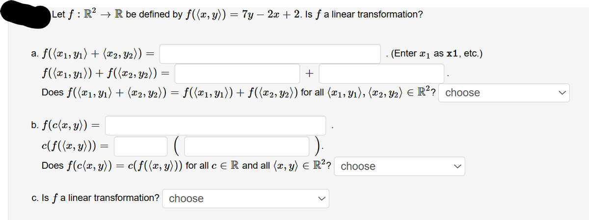 Let f: R² → R be defined by f((x, y)) = 7y − 2x + 2. Is ƒ a linear transformation?
a. f((x₁, y₁) + (x2, y2))
f((x₁, y₁)) + f((x2, Y2))
+
Does ƒ((x₁, y₁) + (x2, Y2)) = ƒ((x1, Y1₁)) + ƒ((x2, Y2)) for all (x1, y₁), (x2, Y2) € R²? choose
b. f(c(x, y)) =
c(f((x, y))) =
Does f(c(x, y))
=
=
= c(f((x, y))) for all c E R and all (x, y) = R²? choose
c. Is f a linear transformation? choose
. (Enter x ₁ as x1, etc.)