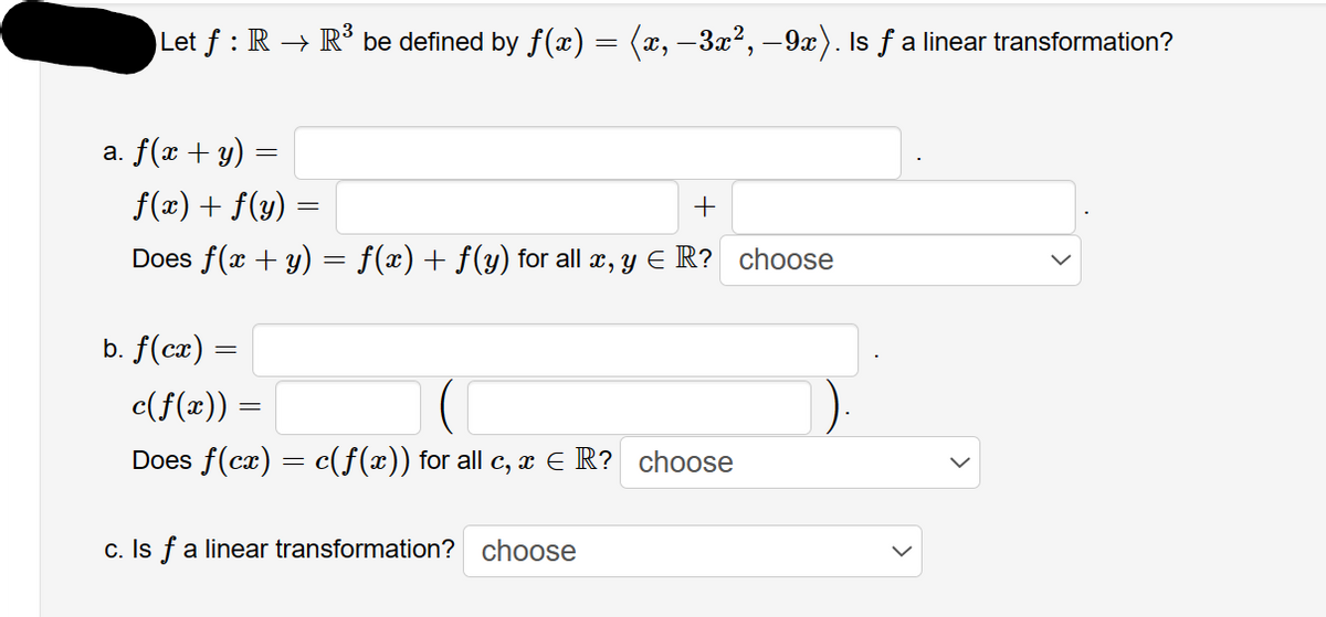 Let ƒ : R → R³ be defined by ƒ(x) = (x, −3x², −9x). Is ƒ a linear transformation?
a. f(x + y) =
=
f(x) + f(y)
+
Does f(x + y) = ƒ(x) + f(y) for all x, y E R? choose
b. f(cx) =
=
c(f(x)) =
Does f(cx) = c(f(x)) for all c, x = R? choose
c. Is f a linear transformation? choose