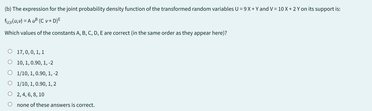 (b) The expression for the joint probability density function of the transformed random variables U = 9 X + Y and V = 10 X + 2 Y on its support is:
fu,v(u, v) = A u³ (C v+ D)E
Which values of the constants A, B, C, D, E are correct (in the same order as they appear here)?
O 17, 0, 0, 1, 1
O 10, 1, 0.90, 1, -2
O
1/10, 1, 0.90, 1, -2
1/10, 1, 0.90, 1, 2
2, 4, 6, 8, 10
none of these answers is correct.