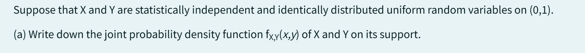 Suppose that X and Y are statistically independent and identically distributed uniform random variables on (0,1).
(a) Write down the joint probability density function fx,y(x,y) of X and Y on its support.