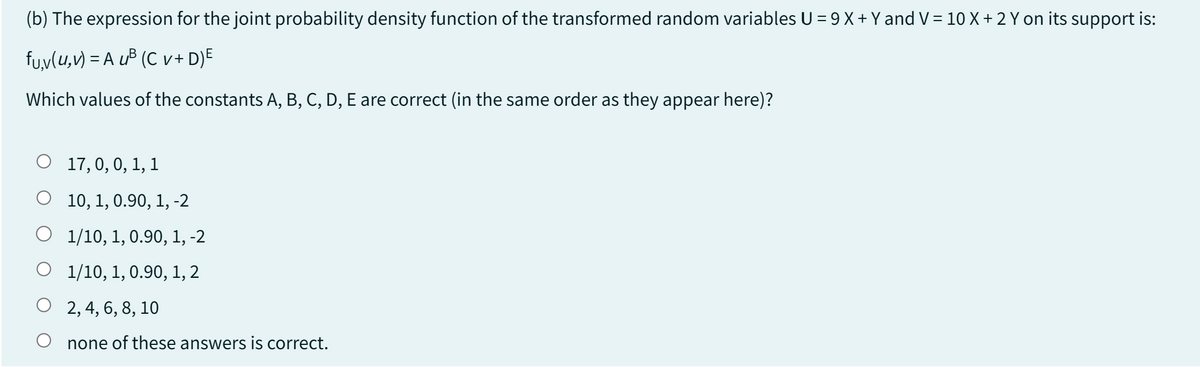 (b) The expression for the joint probability density function of the transformed random variables U = 9 X + Y and V = 10 X + 2 Y on its support is:
fu,v(u, v)=AuB (Cv+ D) E
Which values of the constants A, B, C, D, E are correct (in the same order as they appear here)?
○ 17, 0, 0, 1, 1
○ 10, 1, 0.90, 1, -2
O
1/10, 1, 0.90, 1, -2
1/10, 1, 0.90, 1, 2
2, 4, 6, 8, 10
none of these answers is correct.