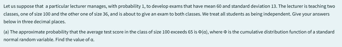Let us suppose that a particular lecturer manages, with probability 1, to develop exams that have mean 60 and standard deviation 13. The lecturer is teaching two
classes, one of size 100 and the other one of size 36, and is about to give an exam to both classes. We treat all students as being independent. Give your answers
below in three decimal places.
(a) The approximate probability that the average test score in the class of size 100 exceeds 65 is (a), where is the cumulative distribution function of a standard
normal random variable. Find the value of a.