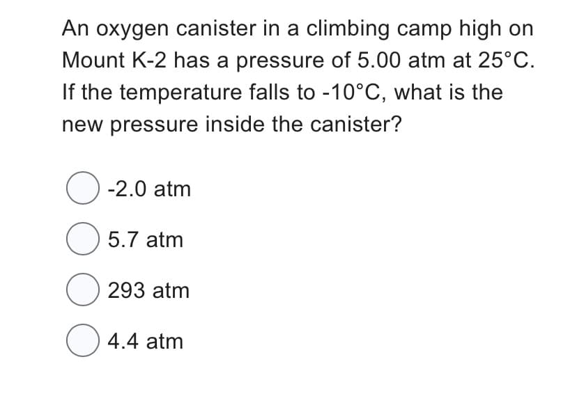 An oxygen canister in a climbing camp high on
Mount K-2 has a pressure of 5.00 atm at 25°C.
If the temperature falls to -10°C, what is the
new pressure inside the canister?
O-2.0 atm
O 5.7 atm
293 atm
C
○ 4.4 atm