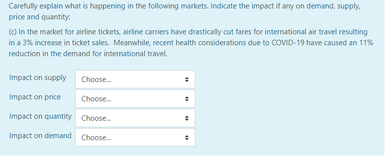 Carefully explain what is happening in the following markets. Indicate the impact if any on demand, supply,
price and quantity:
(c) In the market for airline tickets, airline carriers have drastically cut fares for international air travel resulting
in a 3% increase in ticket sales. Meanwhile, recent health considerations due to COVID-19 have caused an 11%
reduction in the demand for international travel.
Impact on supply
Choose.
Impact on price
Choose.
Impact on quantity Choose.
Impact on demand
Choose..

