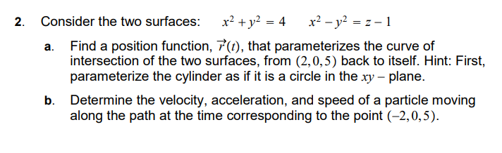 2. Consider the two surfaces:
x² + y² = 4
x² - y² = z-1
a. Find a position function, 7(t), that parameterizes the curve of
intersection of the two surfaces, from (2,0,5) back to itself. Hint: First,
parameterize the cylinder as if it is a circle in the xy - plane.
Determine the velocity, acceleration, and speed of a particle moving
along the path at the time corresponding to the point (-2,0,5).