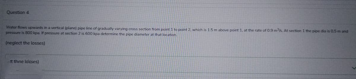 Question 4
Water flows upwards in a vertical (plane) pipe line of gradually varying cross section from point 1 to point 2, which is 1.5 m above point 1, at the rate of 0.9 m³/s. At section 1 the pipe dia is 0.5 m and
pressure is 800 kpa. If pressure at section 2 is 600 kpa determine the pipe diameter at that location.
(neglect the losses)
tt thele loloses)