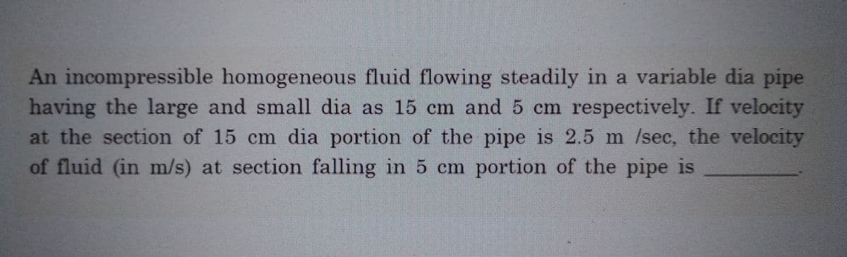 An incompressible homogeneous fluid flowing steadily in a variable dia pipe
having the large and small dia as 15 cm and 5 cm respectively. If velocity
at the section of 15 cm dia portion of the pipe is 2.5 m /sec, the velocity
of fluid (in m/s) at section falling in 5 cm portion of the pipe is