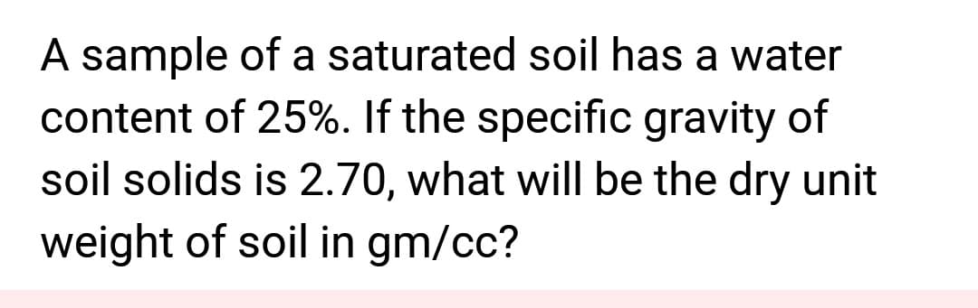 A sample of a saturated soil has a water
content of 25%. If the specific gravity of
soil solids is 2.70, what will be the dry unit
weight of soil in gm/cc?