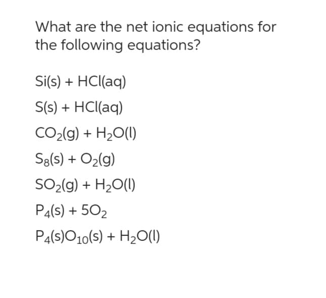 What are the net ionic equations for
the following equations?
Si(s) + HCl(aq)
S(s) + HCl(aq)
CO₂(g) + H₂O(l)
S8(s) + O₂(g)
SO₂(g) + H₂O(l1)
P4(s) + 50₂
P4(S)O10(s) + H₂O(l)