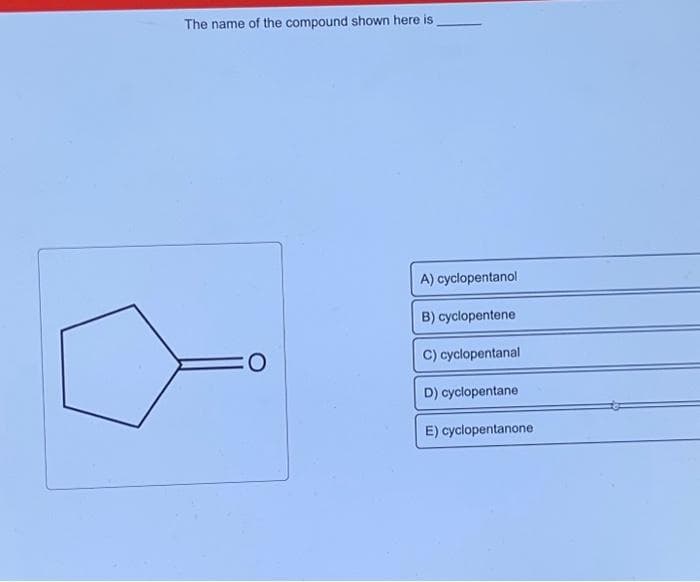 The name of the compound shown here is
CO
A) cyclopentanol
B) cyclopentene
C) cyclopentanal
D) cyclopentane
E) cyclopentanone