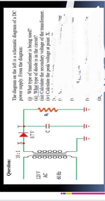 Question:
120 V
AC
60 H₂
10:1
0000000
00000
ak
ak
X
0.7V
11.
C
HI.
The diagram on the left is a schematic diagram of a DC
power supply. From the diagram:
(i) What type of transformer is being used?
(ii) What type of diode is in the circuit?
(iii) Calculate the secondary voltage of the transformer.
(iv) Calculate the peak voltage at point X.
che
the pover
ww