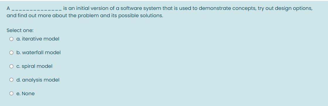 A
is an initial version of a software system that is used to demonstrate concepts, try out design options,
and find out more about the problem and its possible solutions.
Select one:
O a. iterative model
O b. waterfall model
O c. spiral model
O d. analysis model
O e. None
