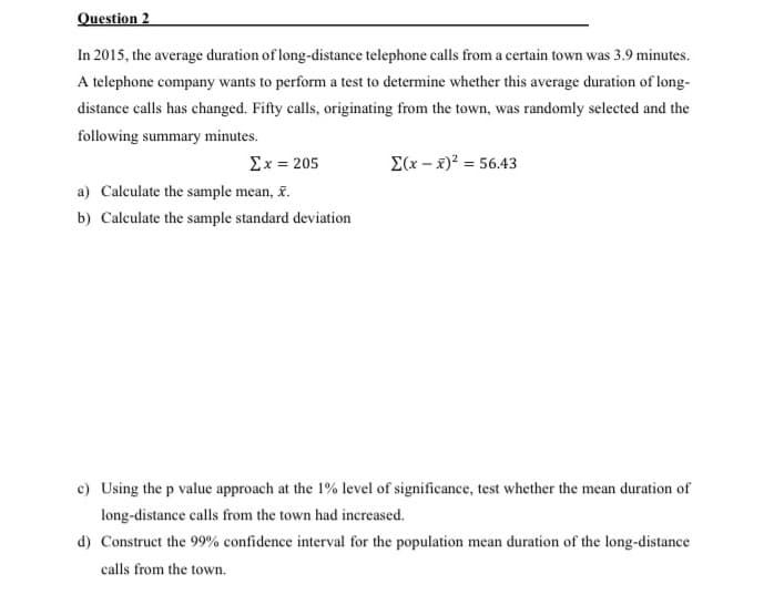 Question 2
In 2015, the average duration of long-distance telephone calls from a certain town was 3.9 minutes.
A telephone company wants to perform a test to determine whether this average duration of long-
distance calls has changed. Fifty calls, originating from the town, was randomly selected and the
following summary minutes.
Σx= 205
E(x - x)? = 56.43
a) Calculate the sample mean, &.
b) Calculate the sample standard deviation
c) Using the p value approach at the 1% level of significance, test whether the mean duration of
long-distance calls from the town had increased.
d) Construct the 99% confidence interval for the population mean duration of the long-distance
calls from the town.
