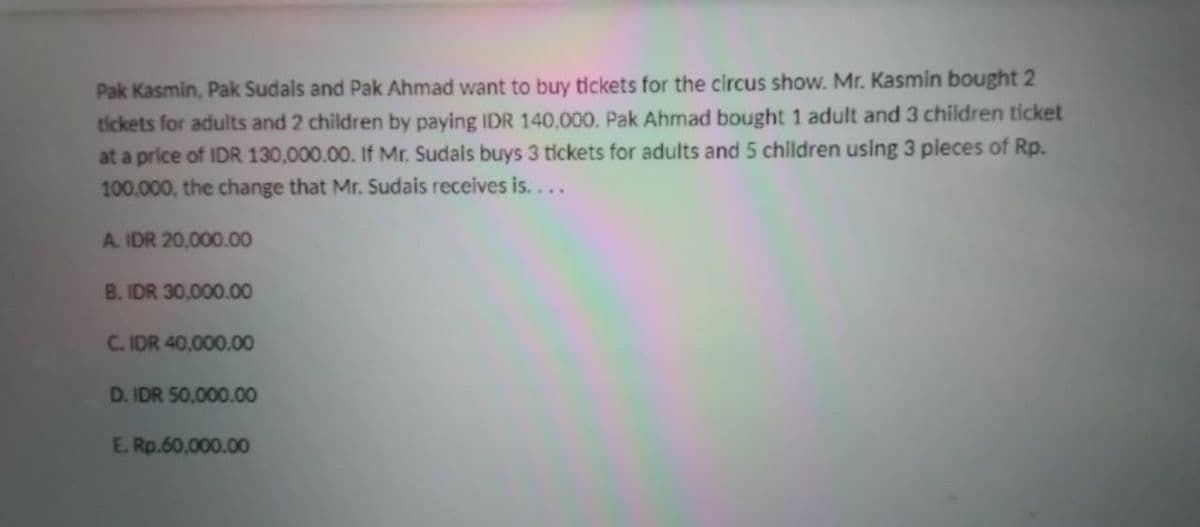 Pak Kasmin, Pak Sudals and Pak Ahmad want to buy tickets for the circus show. Mr. Kasmin bought 2
tickets for adults and 2 children by paying IDR 140,000. Pak Ahmad bought 1 adult and 3 children ticket
at a price of IDR 130,000.00. If Mr. Sudais buys 3 tickets for adults and 5 children using 3 pleces of Rp.
100,000, the change that Mr. Sudais receives is....
A. IDR 20,000.00
B. IDR 30,000.00
C. IDR 40,000.00
D. IDR 50,000.00
E. Rp.60,000.00
