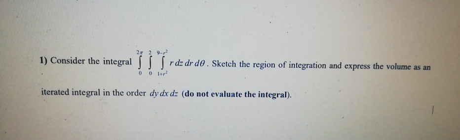 2 2 9-
1) Consider the integral | | rdz dr d0 . Sketch the region of integration and express the volume as an
0 0 +r
iterated integral in the order dy dx dz (do not evaluate the integral).
