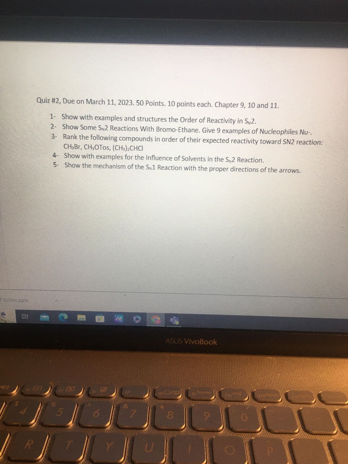 T Rubric.pptx
R
Quiz #2, Due on March 11, 2023. 50 Points. 10 points each. Chapter 9, 10 and 11.
1- Show with examples and structures the Order of Reactivity in SN2.
2- Show Some SN2 Reactions With Bromo-Ethane. Give 9 examples of Nucleophiles Nu-.
3- Rank the following compounds in order of their expected reactivity toward SN2 reaction:
CH,Br, CH3OTOs, (CH3)2CHCI
4-
Show with examples for the Influence of Solvents in the S2 Reaction.
5- Show the mechanism of the SN1 Reaction with the proper directions of the arrows.
5
6
Y
7
U
ASUS VivoBook
8
19
home
9